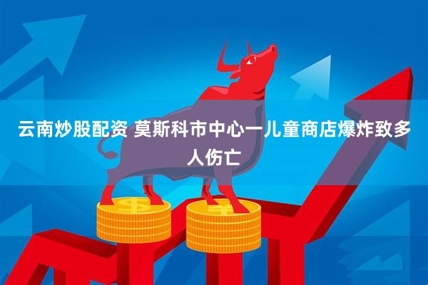 云南炒股配資 莫斯科市中心一兒童商店爆炸致多人傷亡