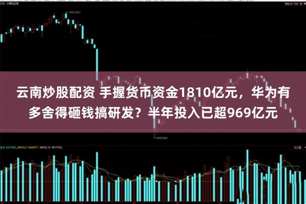 云南炒股配資 手握貨幣資金1810億元，華為有多舍得砸錢(qián)搞研發(fā)？半年投入已超969億元