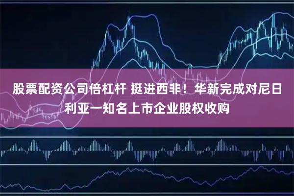 股票配資公司倍杠桿 挺進西非！華新完成對尼日利亞一知名上市企業股權收購