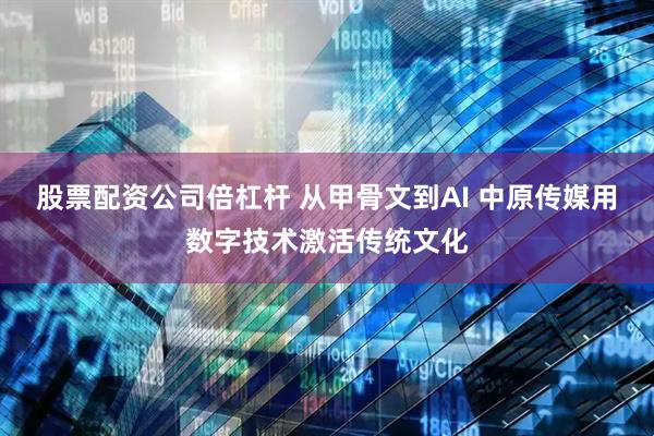 股票配資公司倍杠桿 從甲骨文到AI 中原傳媒用數字技術激活傳統文化