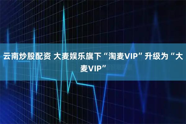 云南炒股配資 大麥娛樂旗下“淘麥VIP”升級為“大麥VIP”