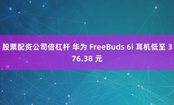 股票配資公司倍杠桿 華為 FreeBuds 6i 耳機低至 376.38 元