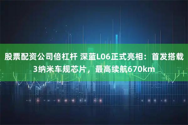 股票配資公司倍杠桿 深藍(lán)L06正式亮相：首發(fā)搭載3納米車(chē)規(guī)芯片，最高續(xù)航670km