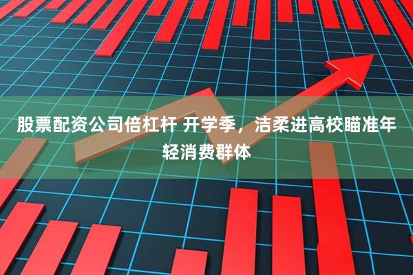 股票配資公司倍杠桿 開學季，潔柔進高校瞄準年輕消費群體