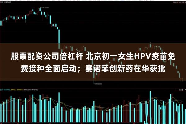 股票配資公司倍杠桿 北京初一女生HPV疫苗免費(fèi)接種全面啟動(dòng)；賽諾菲創(chuàng)新藥在華獲批