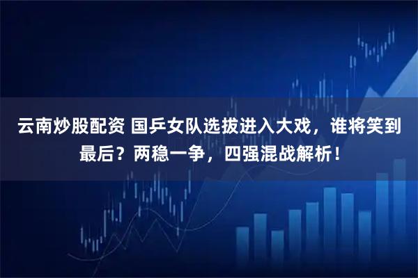 云南炒股配資 國乒女隊選拔進入大戲，誰將笑到最后？兩穩一爭，四強混戰解析！