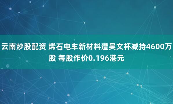 云南炒股配資 烯石電車新材料遭吳文杯減持4600萬股 每股作價0.196港元