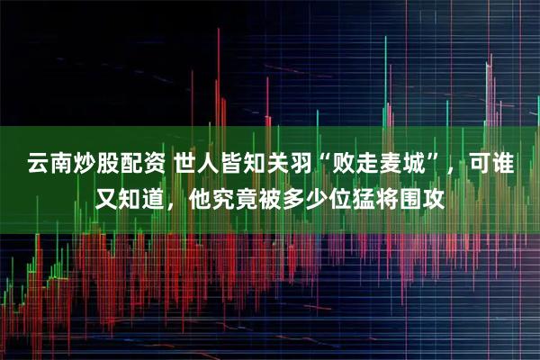 云南炒股配資 世人皆知關羽“敗走麥城”，可誰又知道，他究竟被多少位猛將圍攻