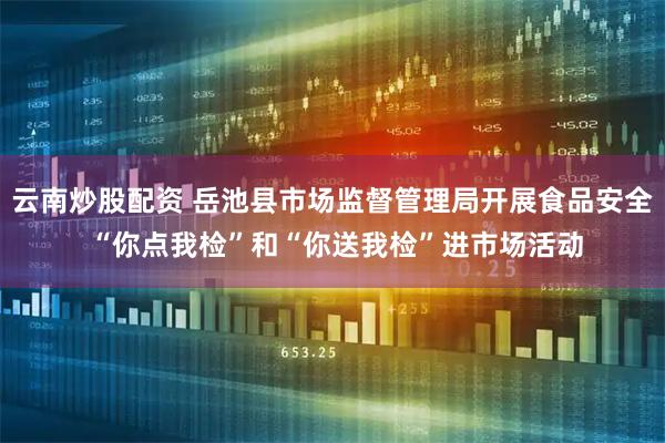 云南炒股配資 岳池縣市場監督管理局開展食品安全 “你點我檢”和“你送我檢”進市場活動